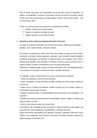 Antes de estudiar cada puesto de los responsables del proyecto deben conocer la organización, sus
objetivos, sus características, sus insumos y los productos o servicios que brindan a la comunidad. Estudian
informes que la misma empresa genera o de estas entidades del mismo rubro e informes oficiales. (Jose
Carrasco Carrasco, 2009)
Provisto de un panorama general de la organización y su desempeño los analistas:
 Identificar el puesto que es necesario analizar
 Preparan un cuestionario de análisis del puesto
 Obtienen información para el análisis del puesto.
5. Especificar el medio o medios de recogida de información: (02 puntos)
Los medios de recolección de información son varios entre ellos tenemos verbales que son entrevistas y
estadísticos como registros (formatos o información histórica).
En la práctica, las organizaciones suelen recabar datos para el análisis de puestos de varios individuos
relacionados con el trabajo, mediante cuestionarios y entrevistas. Luego, promedian los datos de empleados
de diferentes departamentos, para determinar la cantidad de tiempo que un trabajador común, dedica a
diferentes tareas específicas (como entrevistas). Sin embargo, no debemos suponer que la forma en que un
empleado distribuye su tiempo es necesariamente igual en los demás departamentos.
Anteriormente el análisis de puestos requería varios días para entrevistar a cinco o seis trabajadores muestra
y a sus gerentes, así como tratar de explicarles el proceso y los motivos del análisis.
En la actualidad, el mismo proceso llevaría de 3 a 4 horas, y los pasos serían los siguientes:
1. saludar a los participantes y darles una breve introducción;
2. explicar concisamente el proceso del análisis de puestos de trabajo y los roles que juega el participante
en tal proceso;
3. dedicar cerca de 15 minutos para determinar el ámbito del puesto que se va a analizar, al llegar a un
acuerdo sobre el resumen básico del puesto;
4. identificar las áreas funcionales o de responsabilidades generales del puesto, como "administrativo" y "de
supervisión";
5. identificar tareas dentro de cada área funcional de responsabilidad, usando un rotafolio o un software para
trabajo en equipo y, por último
6. imprimir la lista de tareas y solicitar que el grupo la firme.
Los gerentes se valen de diferentes técnicas para realizar un análisis de puestos (en otras palabras, para
reunir información sobre las obligaciones, responsabilidades y actividades del puesto).
Algunas de las técnicas más frecuentes son las siguientes. Entrevistas, Cuestionarios, Observación, Diarios
y Bitácora de los participantes, Usos de Internet, y otras técnicas de Análisis del puesto (cuestionario de
análisis de puestos). (Gary Dessler, 2011)
 