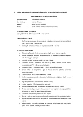 6. Elaborar la descripción de un puesto de trabajo Técnico de Recursos Humanos (06 puntos)
PERFIL DE TÉCNICO DE RECURSOS HUMANOS
Unidad Funcional: Administración y Finanzas
Área Funciona : Recursos Humanos
Reporta A : Jefe de Recursos Humanos
Revisor : Jefa de Recursos Humanos- Gerencia de Finanzas
OBJETIVO GENERAL DEL CARGO
Apoyo y Administración del proceso de planilla a nivel nacional.
FINALIDADES DEL CARGO
 Diseñar, proponer y ejecutar planes de acciones enfocados en el mejoramiento del clima laboral,
cultural organizacional y capacitaciones.
 Asistir al jefe de recursos humanos en los procesos de planilla y del área.
ACTIVIDADES PRINCIPALES
a. Elaboración y Manejo de planilla, semanal, quincenal y fin de mes según corresponda.
b. Realizar liquidaciones semanales de trabajadores con sus respectivos certificados de trabajo,
carta al banco y giro de cheque.
c. Ingreso de interfaces de asientos planilla y personal al Oracle.
d. Generación, revisión y presentación del PDT 601 y PLAME, impresión de los formatos
preestablecidos del PDT en forma mensual obligatoria.
e. Generación, revisión y presentación de AFP. Con giro de cheque por cada AFP.
f. Generar cartas a las aseguradoras y giro de cheques descuentos judiciales, (semanales,
quincenal y mensual).
g. Gestionar cambios de CTS cuando el trabajador lo solicita.
h. Atender reclamos cuando existe problemas con las boletas de los trabajadores. (los 10 primeros
días de cada mes).
i. Pago de liquidaciones al personal cesado. (todos los viernes).
j. Interface de planillas al Excel, para archivos de consulta.
k. Realizar otras funciones afines encomendadas por la jefatura de recursos humanos.
l. Revisión de perfiles de puestos, para diseñar, proponer y hacer seguimiento al despliegue del plan
de inducción por puestos de trabajo (diseño de contenido).
m. Consolidado de información para la revista de la empresa.
n. Controlar y hacer el requerimiento del stock de uniformes del personal de autoservicios(Kardex).
o. Realizar diagnóstico de necesidades de capacitación en las diferentes áreas de la empresa a nivel
nacional.
p. Análisis cualitativo y cuantitativo del impacto del aprendizaje de las capacitaciones y el contenido
que se brindan (pre test, post test y análisis de ambos).
 
