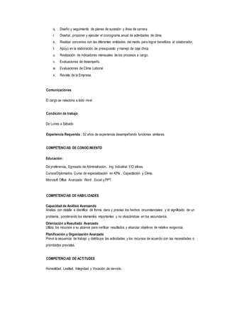 q. Diseño y seguimiento de planes de sucesión y línea de carrera.
r. Diseñar, proponer y ejecutar el cronograma anual de actividades de clima.
s. Realizar convenios con las diferentes entidades del medio para lograr beneficios al colaborador.
t. Apoyo en la elaboración de presupuesto y manejo de caja chica.
u. Realización de indicadores mensuales de los procesos a cargo.
v. Evaluaciones de desempeño.
w. Evaluaciones de Clima Laboral.
x. Revista de la Empresa.
Comunicaciones
El cargo se relaciona a todo nivel
Condición de trabajo
De Lunes a Sábado
Experiencia Requerida : 02 años de experiencia desempeñando funciones similares.
COMPETENCIAS DE CONOCIMIENTO
Educación:
De preferencia, Egresado de Administración, Ing. Industrial Y/O afines.
Cursos/Diplomados Curso de especialización en KPls , Capacitación y Clima.
Microsoft Office Avanzado Word , Excel y PPT.
COMPETENCIAS DE HABILIDADES
Capacidad de Análisis Avanzando
Analiza con detalle e identifica de forma clara y precisa los hechos circunstanciales y el significado de un
problema, ponderando los elementos importantes y no ofuscándose en los secundarios.
Orientación a Resultado Avanzado
Utiliza los recursos a su alcance para verificar resultados y alcanzar objetivos de relativa exigencia.
Planificación y Organización Avanzado
Prevé la secuencia de trabajo y distribuye las actividades y los recursos de acuerdo con las necesidades o
prioridades previstas.
COMPETENCIAS DE ACTITUDES
Honestidad, Lealtad, Integridad y Vocación de servicio.
 
