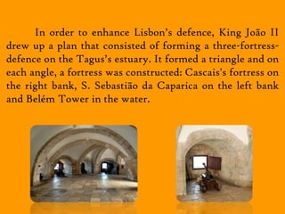 In order to enhance Lisbon’s defence, King João II
drew up a plan that consisted of forming a three-fortress-
defence on the Tagus’s estuary. It formed a triangle and on
each angle, a fortress was constructed: Cascais's fortress on
the right bank, S. Sebastião da Caparica on the left bank
and Belém Tower in the water.
 