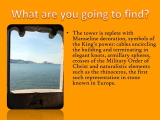 • The tower is replete with
  Manueline decoration, symbols of
  the King’s power: cables encircling
  the building and terminating in
  elegant knots, armillary spheres,
  crosses of the Military Order of
  Christ and naturalistic elements
  such as the rhinoceros, the first
  such representation in stone
  known in Europe.
 