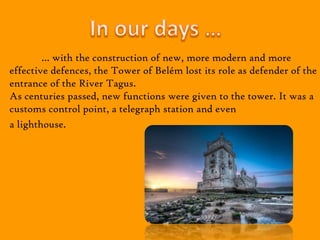 … with the construction of new, more modern and more
effective defences, the Tower of Belém lost its role as defender of the
entrance of the River Tagus.
As centuries passed, new functions were given to the tower. It was a
customs control point, a telegraph station and even
a lighthouse.
 