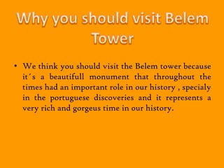 • We think you should visit the Belem tower because
  it´s a beautifull monument that throughout the
  times had an important role in our history , specialy
  in the portuguese discoveries and it represents a
  very rich and gorgeus time in our history.
 