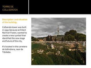 Description  and situation of the building:   Collserola tower was built  in 1992 because architect Norman Foster, wanted to create a new symbol that identified the new stage and future of the city. It's located in the carretera de Vallvidrera, near de Tibidabo. 