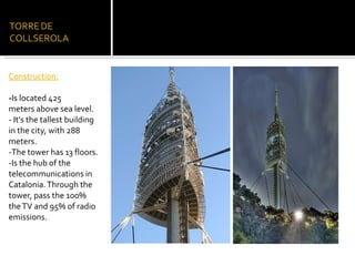 Construction: - Is located 425 meters above sea level. -  It's the tallest building in the city, with  288  meters. - The tower has 13 floors. -Is the hub of the telecommunications in Catalonia. Through the tower, pass the 100% the TV and 95% of radio emissions. 