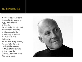 Norman Foster was born in Manchester on 1 June 1935. He is a british architect . He studied architecture at Manchester University and later obtained a scholarship to continue his studies at Yale University. He has won many awards, for exemple: the gold medal of the American institute of architecture and, in 1999, the prestigious Pritzker prize. And many more. 
