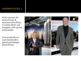 At the moment, the study of Foster & associates have offices in London, Berlin  and Singapore, with a group of 500 people. In his private life, he  was) married with a spanish psychologist (Elena Ochoa). 