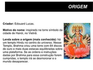 ORIGEM Criador:  Edouard Lucas.  Motivo do nome:  inspirado na torre símbolo da  cidade de Hanói, no Vietnã. Lenda sobre a origem (mais conhecida):  h á  um templo Hindu no centro do universo. Nesse  Templo, Brahma criou uma torre com 64 discos  de ouro e mais duas estacas equilibradas sobre uma plataforma. Se as ordens e instruções  dadas por Brahma para essa construção forem  cumpridas, o templo irá se desmoronar e o  mundo desaparecer. 