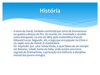 História


A torre de Hanói, também conhecida por torre de bramanismo
ou quebra-cabeças do fim do mundo, foi inventada e vendida
como brinquedo, no ano de 1883, pelo matemático francês
Edouard Lucas. Segundo ele, o jogo que era popular na China e
no Japão veio do Vietnã. O matemático
foi inspirado por uma lenda Hindu, a qual falava de um templo
em Benares, cidade Santa da Índia, onde existia uma torre
sagrada do bramanismo, cuja função era melhorar a disciplina
mental dos jovens monges.
 