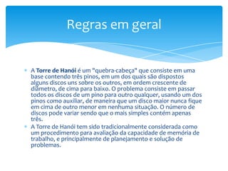 Regras em geral


A Torre de Hanói é um "quebra-cabeça" que consiste em uma
base contendo três pinos, em um dos quais são dispostos
alguns discos uns sobre os outros, em ordem crescente de
diâmetro, de cima para baixo. O problema consiste em passar
todos os discos de um pino para outro qualquer, usando um dos
pinos como auxiliar, de maneira que um disco maior nunca fique
em cima de outro menor em nenhuma situação. O número de
discos pode variar sendo que o mais simples contém apenas
três.
A Torre de Hanói tem sido tradicionalmente considerada como
um procedimento para avaliação da capacidade de memória de
trabalho, e principalmente de planejamento e solução de
problemas.
 