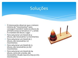 Soluções


É interessante observar que o número
mínimo de "movimentos" para
conseguir transferir todos os discos da
primeira estaca à terceira é 2n-1, sendo
n o número de discos. Logo:
Para solucionar um Hanói de 4
discos, são necessários 15 movimentos
Para solucionar um Hanói de 7
discos, são necessários 127
movimentos
Para solucionar um Hanói de 15
discos, são necessários 32.767
movimentos
Para solucionar um Hanói de 64
discos, como diz a lenda, são
necessários 18.446.744.073.709.551.615
movimentos.
 