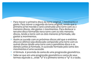 Para mover o primeiro disco da torre original, 1 movimento é
gasto. Para mover o segundo da torre original, sendo que o
primeiro já foi movido e será construída uma torre com os 2
menores discos, são gastos 2 movimentos. Para deslocar o
terceiro disco formando nova torre com os três menores
discos, tendo a torre com os dois menores já formada, são
gastos 4 movimentos.
Assim se sucede com os próximos discos até que o enésimo
disco (o último) seja deslocado compondo uma torre com os
outros discos tendo uma torre com o penúltimo disco e os
demais juntos já formada. A sucessão formada pela soma dos
movimentos é uma sucessão
A fórmula é provinda da soma de uma progressão geométrica.
Sabe-se que em uma progressão geométrica a soma de seus
termos equivale a , onde "a" é o primeiro termo e "q" é a razão.
 