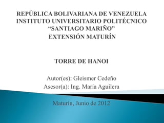 REPÚBLICA BOLIVARIANA DE VENEZUELA
INSTITUTO UNIVERSITARIO POLITÉCNICO
“SANTIAGO MARIÑO”
EXTENSIÓN MATURÍN
TORRE DE HANOI
Autor(es): Gleismer Cedeño
Asesor(a): Ing. María Aguilera
Maturín, Junio de 2012
 