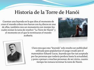 Historia de la Torre de Hanói
Cuentan una leyenda en la que dios al momento de
crear el mundo coloco tres barras con 64 discos en una
de ellas, también creo un monasterio con monjes los
cuales tenían la tarea de resolver “La Torre de Hanói” y
el momento en el que la terminaran el mundo
acabaría.
Claro esta que esta “leyenda” solo resulto ser publicidad
utilizada para popularizar el juego creado por el
matemático Eduard Lucas, leyenda que fue tan aceptada
por las personas que todavía perdura hasta la actualidad,
y pone a pensar a muchas personas; de ser cierta, cuanto
tiempo les tomara terminar la torre de Hanói.
 