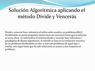Solución Algorítmica aplicando el
método Divide y Vencerás
Divide y vencerás hace referencia al refrán sobre resolver un problema difícil,
dividiéndolo en partes pequeñas tantas veces sea necesario hasta que la solución
se torna obvia. en informática el termino divide y vencerás hace referencia a
paradigmas de diseño algorítmico, el método se basa en la resolución recursiva
de un problema dividiéndolo en dos o mas sub-problemas de igual tipo o
similar, esto sigue hasta que las sub-soluciones se juntan y dan respuesta al
problema.
 