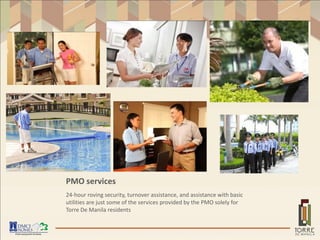 PMO services
24-hour roving security, turnover assistance, and assistance with basic
utilities are just some of the services provided by the PMO solely for
Torre De Manila residents
 