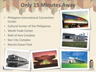 Only 15 Minutes Away

• Philippine International Convention
  Center
• Cultural Center of the Philippines
• World Trade Center
• Mall of Asia Complex
• Star City Complex
• Manila Ocean Park
 