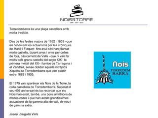 Torredembarra és una plaça castellera amb
molta tradició.
Des de les festes majors de 1852 i 1853 –que
en coneixem les actuacions per les cròniques
de Mañé i Flaquer- fins avui s’hi han plantat
molts castells, durant anys i anys per colles
de fora, bàsicament de Valls –que hi van fer
molts dels grans castells del segle XIX i la
primera meitat del XX- i també de Tarragona i
el Vendrell, sense oblidar aquells intrèpids
Xiquets de Torredembarra que van existir
entre 1889 i 1905.
El 1975 van aparèixer els Nois de la Torre, la
colla castellera de Torredembarra. Superat el
seu 40è aniversari és bo recordar que els
Nois han estat, també, uns bons amfitrions de
moltes colles i que han acollit grandíssimes
actuacions de la gamma alta de vuit, de nou i
de gamma extra.
Josep Bargalló Valls
 