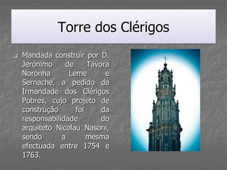 Torre dos Clérigos
   Mandada construir por D.
    Jerónimo     de     Távora
    Noronha       Leme       e
    Sernache, a pedido da
    Irmandade dos Clérigos
    Pobres, cujo projeto de
    construção      foi     da
    responsabilidade        do
    arquiteto Nicolau Nasoni,
    sendo       a       mesma
    efectuada entre 1754 e
    1763.
 