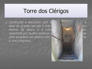 Torre dos Clérigos
   Construída e decorada com base no estilo Barroco, à
    base de granito lavrado e mármore, tem setenta e cinco
    metros de altura e é constituída por seis zonas,
    repartidas por quatro andares que se atingem através de
    uma escadaria em espiral com cerca de duzentos e vinte
    e cinco degraus.
 