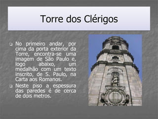 Torre dos Clérigos

   No primeiro andar, por
    cima da porta exterior da
    Torre, encontra-se uma
    imagem de São Paulo e,
    logo       abaixo,    um
    medalhão com um texto
    inscrito, de S. Paulo, na
    Carta aos Romanos.
   Neste piso a espessura
    das paredes é de cerca
    de dois metros.
 