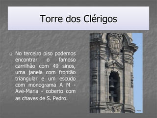 Torre dos Clérigos


   No terceiro piso podemos
    encontrar    o    famoso
    carrilhão com 49 sinos,
    uma janela com frontão
    triangular e um escudo
    com monograma A M -
    Avé-Maria - coberto com
    as chaves de S. Pedro.
 