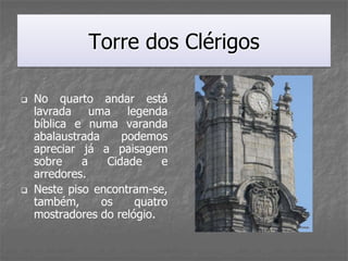 Torre dos Clérigos

   No quarto andar está
    lavrada uma legenda
    bíblica e numa varanda
    abalaustrada     podemos
    apreciar já a paisagem
    sobre    a    Cidade    e
    arredores.
   Neste piso encontram-se,
    também,      os    quatro
    mostradores do relógio.
 