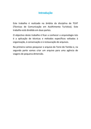 Introdução
Este trabalho é realizado no âmbito da disciplina de TCAT
(Técnicas de Comunicação em Acolhimento Turístico). Este
trabalho está dividido em duas partes.
O objectivo deste trabalho é ficar a conhecer a arquivologia isto
é a aplicação de técnicas e métodos específicos voltados à
organização, à conservação e à restauração de arquivos.
Na primeira vamos pesquisar o arquivo da Torre do Tombo e, na
segunda parte vamos criar um arquivo para uma agência de
viagens de pequena dimensão.

 