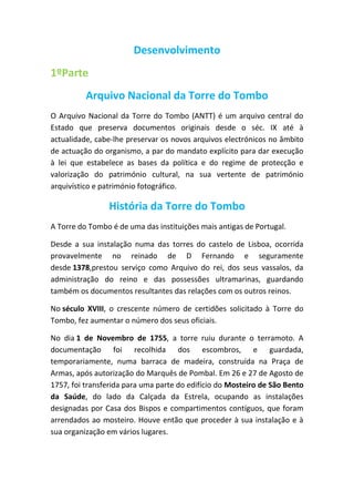 Desenvolvimento
1ºParte
Arquivo Nacional da Torre do Tombo
O Arquivo Nacional da Torre do Tombo (ANTT) é um arquivo central do
Estado que preserva documentos originais desde o séc. IX até à
actualidade, cabe-lhe preservar os novos arquivos electrónicos no âmbito
de actuação do organismo, a par do mandato explícito para dar execução
à lei que estabelece as bases da política e do regime de protecção e
valorização do património cultural, na sua vertente de património
arquivístico e património fotográfico.

História da Torre do Tombo
A Torre do Tombo é de uma das instituições mais antigas de Portugal.
Desde a sua instalação numa das torres do castelo de Lisboa, ocorrida
provavelmente no reinado de D Fernando e seguramente
desde 1378,prestou serviço como Arquivo do rei, dos seus vassalos, da
administração do reino e das possessões ultramarinas, guardando
também os documentos resultantes das relações com os outros reinos.
No século XVIII, o crescente número de certidões solicitado à Torre do
Tombo, fez aumentar o número dos seus oficiais.
No dia 1 de Novembro de 1755, a torre ruiu durante o terramoto. A
documentação foi recolhida dos escombros, e guardada,
temporariamente, numa barraca de madeira, construída na Praça de
Armas, após autorização do Marquês de Pombal. Em 26 e 27 de Agosto de
1757, foi transferida para uma parte do edifício do Mosteiro de São Bento
da Saúde, do lado da Calçada da Estrela, ocupando as instalações
designadas por Casa dos Bispos e compartimentos contíguos, que foram
arrendados ao mosteiro. Houve então que proceder à sua instalação e à
sua organização em vários lugares.

 