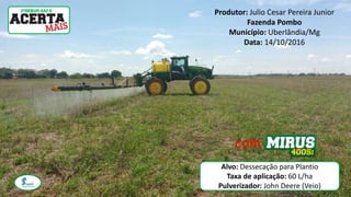 Produtor: Julio Cesar Pereira Junior
Fazenda Pombo
Município: Uberlândia/Mg
Data: 14/10/2016
com
Alvo: Dessecação para Plantio
Taxa de aplicação: 60 L/ha
Pulverizador: John Deere (Veio)
 
