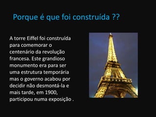 Porque é que foi construída ??
A torre Eiffel foi construída
para comemorar o
centenário da revolução
francesa. Este grandioso
monumento era para ser
uma estrutura temporária
mas o governo acabou por
decidir não desmontá-la e
mais tarde, em 1900,
participou numa exposição .
 