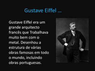 Gustave Eiffel …
Gustave Eiffel era um
grande arquitecto
francês que Trabalhava
muito bem com o
metal. Desenhou a
estrutura de várias
obras famosas em todo
o mundo, incluindo
obras portuguesas.
 