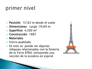    Posición 57,63 m desde el suelo
   Dimensiones Largo :70,69 m
   Superficie 4.200 m²
   Construcción 1887
   Materiales
   hierro pudelado
   En este se puede ver algunas
    reliquias relacionadas con la historia
    de la Torre Eiffel, incluyendo una
    sección de la escalera en espiral
 