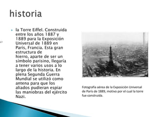    la Torre Eiffel. Construida
    entre los años 1887 y
    1889 para la Exposición
    Universal de 1889 en
    París, Francia. Esta gran
    estructura de
    hierro, aparte de ser un
    símbolo parisino, llegaría
    a tener varios usos a lo
    largo de la historia. En
    plena Segunda Guerra
    Mundial se utilizó como
    antena para que los
    aliados pudieran espiar       Fotografía aérea de la Exposición Universal
    las maniobras del ejército    de París de 1889, motivo por el cual la torre
    Nazi.                         fue construida.
 