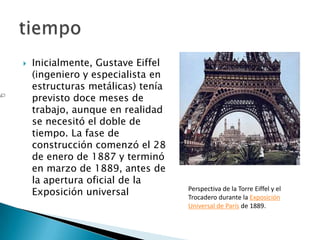    Inicialmente, Gustave Eiffel
    (ingeniero y especialista en
    estructuras metálicas) tenía
    previsto doce meses de
    trabajo, aunque en realidad
    se necesitó el doble de
    tiempo. La fase de
    construcción comenzó el 28
    de enero de 1887 y terminó
    en marzo de 1889, antes de
    la apertura oficial de la
    Exposición universal           Perspectiva de la Torre Eiffel y el
                                   Trocadero durante la Exposición
                                   Universal de París de 1889.
 