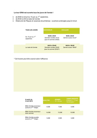 La tour Eiffel est ouverte tous les jours de l'année !
de 9h00 à minuit du 15 juin au 1
er
septembre.
de 9h30 à 23h le reste de l’année
Week-end de Pâques et vacances de printemps : ouverture prolongée jusqu'à minuit.
TOUS LES JOURS ASCENSEUR ESCALIER
Du 15 juin au 1er
septembre
9h00 à 0h45
Dernière montée minuit
(pour le sommet 23h00)
9h00 à 0h45
Dernier accès minuit*
Le reste de l'année
9h30 à 23h45
Dernière montée 23h00
(pour le sommet 22h30*)
9h30 à 18h30
Dernier accès 18h00*
* Cet horaire peut être avancé selon l'affluence.
A partir du
2 avril 2013
ADULTES
JEUNES
12 - 24 ans
TARIFS REDUITS
Enfants 4 - 11 ans
Handicapés *
Billet d'entrée ascenseur
(jusqu'au 2ème
étage)
8,50€ 7,00€ 4,00€
Billet d'entrée ascenseur
avec sommet
14,50€ 13,00€ 10,00€
Billet d'entrée escalier
(jusqu'au 2ème
étage)
5,00€ 3,50€ 3,00€
 