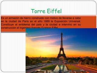 Torre Eiffel
Es un armazón de hierro construido con motivo de llevarse a cabo
en la ciudad de París en el año 1889 la Exposición Universal.
Constituye el emblema del país y la ciudad e intervino en su
construcción el ingeniero francés Gustavo Eiffel.

 