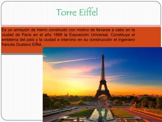 Torre Eiffel
Es un armazón de hierro construido con motivo de llevarse a cabo en la
ciudad de París en el año 1889 la Exposición Universal. Constituye el
emblema del país y la ciudad e intervino en su construcción el ingeniero
francés Gustavo Eiffel.

 
