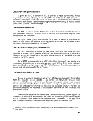 10 
Los primeros programas de radio 
A partir de 1921, un transmisor civil, al principio a modo experimental, difunde programas de música, crónicas y finalmente el "Journal Parlé" desde 1925, captado por aficionados en simples puestos de galena. La Radio Tour - Eiffel era muy conocida entre los parisinos de la época. Se organizaron programas experimentales y se invitó a artistas como Sacha Guiltry e Yvonne Printemps. 
Los inicios de la televisión 
En 1935, se creó un estudio de televisión en Rue de Grenelle y el transmisor de la torre comenzó a funcionar. De las 60 líneas al principio de la instalación, se pasó a una alta definición con 180 líneas. 
El 2 junio 1953, gracias al transmisor de la torre, la televisión retransmitió en directo a toda Francia los festejos de la coronación de la reina de Inglaterra. Dando nacimiento al programa de eventos Eurovisión14. 
La torre creció con el progreso de la televisión 
En 1957, se instalaron antenas parabólicas de difusión en directo que permitían garantizar la emisión de tres cadenas de televisión en 819 líneas, así como la emisora de radio con modulación de frecuencia. La nueva antena hizo que la Torre Eiffel alcanzase una altura de 320,75 metros. 
En el 2000, la nueva antena de UHF (Ultra High Frecuence) trajo consigo una modificación de la altura de la torre, alcanzando a medir 324 m. En 2010, se realizaron obras considerables en los equipos de TDF (Télédiffusion de France) para preparar el terreno de la televisión digital en île de France. 
Los ascensores de la torre Eiffel 
Desde la ceremonia de apertura de la Torre Eiffel para la Exposición Universal de 1889, los visitantes pueden acceder a las plantas del monumento tomando unos ascensores. Esta fue una auténtica proeza técnica para la época, ya que nunca antes se habían abordado las dificultades de tales alturas y cargas, mucho menos, se había pensado en establecer mecanismos de transporte de pasajeros en altura. Por ello, los ascensores ofrecen a los visitantes, la posibilidad de ascender con total seguridad para admirar toda la urbe. 
Si bien hoy el ascensor que parece tener un mecanismo trivial, para la época, fue un desafío incuestionable. Actualmente, dos de los ascensores originales todavía siguen en funcionamiento. Estos se encuentran perfectamente conservados, lo que indica que este ha de ser un magnífico patrimonio que describe al genio visionario de Eiffel15. 
14 (Sociedad para la administración de la torre Eiffel (Société d'exploitation de la tour Eiffel, 2010) 
15 (Eiffel, 1889)  