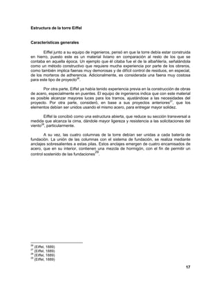 17 
Estructura de la torre Eiffel 
Características generales Eiffel junto a su equipo de ingenieros, pensó en que la torre debía estar construida en hierro, puesto este es un material liviano en comparación al resto de los que se contaba en aquella época. Un ejemplo que él citaba fue el de la albañilería, señalándola como un método constructivo que requiere mucha experiencia por parte de los obreros, como también implica faenas muy demorosas y de difícil control de residuos, en especial, de los morteros de adherencia. Adicionalmente, es considerada una faena muy costosa para este tipo de proyecto26. Por otra parte, Eiffel ya había tenido experiencia previa en la construcción de obras de acero, especialmente en puentes. El equipo de ingenieros indica que con este material es posible alcanzar mayores luces para los tramos, ajustándose a las necesidades del proyecto. Por otra parte, consideró, en base a sus proyectos anteriores27, que los elementos debían ser unidos usando el mismo acero, para entregar mayor solidez. Eiffel la concibió como una estructura abierta, que reduce su sección transversal a medida que alcanza la cima, dándole mayor ligereza y resistencia a las solicitaciones del viento28, particularmente. A su vez, las cuatro columnas de la torre debían ser unidas a cada batería de fundación. La unión de las columnas con el sistema de fundación, se realiza mediante anclajes sobresalientes a estas pilas. Estos anclajes emergen de cuatro encamisados de acero, que en su interior, contienen una mezcla de hormigón, con el fin de permitir un control sostenido de las fundaciones29. 
26 (Eiffel, 1889) 
27 (Eiffel, 1889) 
28 (Eiffel, 1889) 
29 (Eiffel, 1889)  