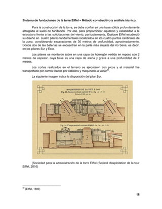 18 
Sistema de fundaciones de la torre Eiffel – Método constructivo y análisis técnico. 
Para la construcción de la torre, se debe confiar en una base sólida profundamente arraigada al suelo de fundación. Por ello, para proporcionar equilibrio y estabilidad a la estructura frente a las solicitaciones del viento, particularmente, Gustave Eiffel estableció su diseño en cuatro pilares fundamentales localizados en los cuatro puntos cardinales de la zona, considerando excavaciones de 30 metros de profundidad, aproximadamente. Donde dos de las baterías se encuentran en la parte más alejada del río Sena, es decir, en los pilares Sur y Este. 
Los pilares se montaron sobre en una capa de hormigón vertido en reposo con 2 metros de espesor, cuya base es una capa de arena y grava a una profundidad de 7 metros. 
Los cortes realizados en el terreno se ejecutaron con picos y el material fue transportado por carros tirados por caballos y maquinaria a vapor30. 
La siguiente imagen indica la disposición del pilar Sur. 
(Sociedad para la administración de la torre Eiffel (Société d'exploitation de la tour Eiffel, 2010) 
30 (Eiffel, 1889)  
