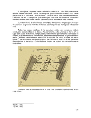 25 
El montaje de los pilares curvos de la torre comienza el 1 julio 1887 para terminar veintiún meses más tarde. Todos los elementos que conformaron la estructura, fueron preparados en la fábrica de Levallois-Perret39 cerca de París, sede de la empresa Eiffel. Cada una de las 18.000 piezas que constituyen a la torre, fue diseñada y calculada milimétricamente antes de ser trazada y ensamblada en matrices de unos 5 metros. Durante la faena de ensamblado, entre 150 y 300 obreros, dirigidos por un equipo de veteranos en grandes viaductos metálicos, se encargaron del montaje de esta colosal obra. Todas las piezas metálicas de la estructura unidas con remaches, método constructivo característico de la época. Provisoriamente, estas uniones se fijaron en su lugar con ayuda de bulones, remplazados posteriormente por remaches colocados en caliente, que al momento de ser enfriados, se contraen asegurando así la fijación entre las piezas. Además, cada elemento estructural de la torre fue unido a través de placas gusset40, que son placas del hierro pudelado que permiten la sujeción de los elementos diagonales de la estructura. En la siguiente imagen, se indican sus características de ensamblaje. (Sociedad para la administración de la torre Eiffel (Société d'exploitation de la tour Eiffel, 2010) 
39 (Eiffel, 1889) 
40 (Eiffel, 1889)  