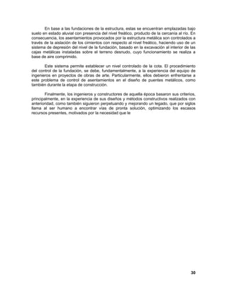 30 
En base a las fundaciones de la estructura, estas se encuentran emplazadas bajo suelo en estado aluvial con presencia del nivel freático, producto de la cercanía al río. En consecuencia, los asentamientos provocados por la estructura metálica son controlados a través de la aislación de los cimientos con respecto al nivel freático, haciendo uso de un sistema de depresión del nivel de la fundación, basado en la excavación al interior de las cajas metálicas instaladas sobre el terreno desnudo, cuyo funcionamiento se realiza a base de aire comprimido. Este sistema permite establecer un nivel controlado de la cota. El procedimiento del control de la fundación, se debe, fundamentalmente, a la experiencia del equipo de ingenieros en proyectos de obras de arte. Particularmente, ellos debieron enfrentarse a este problema de control de asentamientos en el diseño de puentes metálicos, como también durante la etapa de construcción. Finalmente, los ingenieros y constructores de aquella época basaron sus criterios, principalmente, en la experiencia de sus diseños y métodos constructivos realizados con anterioridad, como también siguieron perpetuando y mejorando un legado, que por siglos llama al ser humano a encontrar vías de pronta solución, optimizando los escasos recursos presentes, motivados por la necesidad que le 
 