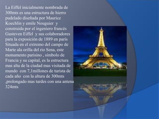 La Eiffel inicialmente nombrada de
300mts es una estructura de hierro
pudelado diseñada por Maurice
Koechlin y emile Nouguier y
construida por el ingeniero francés
Gusteven Eiffel y sus colaboradores
para la exposición de 1889 en parís
Situada en el extremo del campo de
Marte ala orilla del rio Sena, este
monumento parisino , símbolo de
Francia y su capital, es la estructura
mas alta de la ciudad mas visitada de
mundo con 7,1millones de turista de
cada año con la altura de 300mts
,prolongado mas tardes con una antena
324mts
 