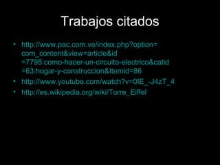 Trabajos citados
• http://www.pac.com.ve/index.php?option=
  com_content&view=article&id
  =7795:como-hacer-un-circuito-electrico&catid
  =63:hogar-y-construccion&Itemid=86
• http://www.youtube.com/watch?v=0IE_-J4zT_4
• http://es.wikipedia.org/wiki/Torre_Eiffel
 
