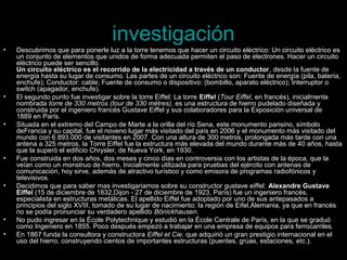 investigación
•   Descubrimos que para ponerle luz a la torre tenemos que hacer un circuito eléctrico: Un circuito eléctrico es
    un conjunto de elementos que unidos de forma adecuada permiten el paso de electrones. Hacer un circuito
    eléctrico puede ser sencillo.
    Un circuito eléctrico es el recorrido de la electricidad a través de un conductor, desde la fuente de
    energía hasta su lugar de consumo. Las partes de un circuito eléctrico son: Fuente de energía (pila, batería,
    enchufe); Conductor: cable; Fuente de consumo o dispositivo: (bombillo, aparato eléctrico); Interruptor o
    switch (apagador, enchufe).
•   El segundo punto fue investigar sobre la torre Eiffel: La torre Eiffel (Tour Eiffel, en francés), inicialmente
    nombrada torre de 330 metros (tour de 330 mètres), es una estructura de hierro pudelado diseñada y
    construida por el ingeniero francés Gustave Eiffel y sus colaboradores para la Exposición universal de
    1889 en París.
•   Situada en el extremo del Campo de Marte a la orilla del río Sena, este monumento parisino, símbolo
    deFrancia y su capital, fue el noveno lugar más visitado del país en 2006 y el monumento más visitado del
    mundo con 6.893.000 de visitantes en 2007. Con una altura de 300 metros, prolongada más tarde con una
    antena a 325 metros, la Torre Eiffel fue la estructura más elevada del mundo durante más de 40 años, hasta
    que la superó el edificio Chrysler, de Nueva York, en 1930.
•   Fue construida en dos años, dos meses y cinco días en controversia con los artistas de la época, que la
    veían como un monstruo de hierro. Inicialmente utilizada para pruebas del ejército con antenas de
    comunicación, hoy sirve, además de atractivo turístico y como emisora de programas radiofónicos y
    televisivos.
•   Decidimos que para saber mas investigariamos sobre su constructor gustave eiffel: Alexandre Gustave
    Eiffel (15 de diciembre de 1832,Dijon - 27 de diciembre de 1923, París) fue un ingeniero francés,
    especialista en estructuras metálicas. El apellido Eiffel fue adoptado por uno de sus antepasados a
    principios del siglo XVIII, tomado de su lugar de nacimiento: la región de Eifel,Alemania, ya que en francés
    no se podía pronunciar su verdadero apellido Bönickhausen.
•   No pudo ingresar en la École Polytechnique y estudió en la École Centrale de París, en la que se graduó
    como Ingeniero en 1855. Poco después empezó a trabajar en una empresa de equipos para ferrocarriles.
•   En 1867 funda la consultora y constructora Eiffel et Cie. que adquirió un gran prestigio internacional en el
    uso del hierro, construyendo cientos de importantes estructuras (puentes, grúas, estaciones, etc.).
 