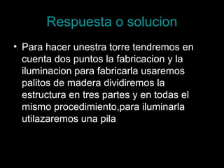 Respuesta o solucion
• Para hacer unestra torre tendremos en
  cuenta dos puntos la fabricacion y la
  iluminacion para fabricarla usaremos
  palitos de madera dividiremos la
  estructura en tres partes y en todas el
  mismo procedimiento,para iluminarla
  utilazaremos una pila
 
