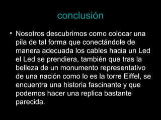 conclusión
• Nosotros descubrimos como colocar una
  pila de tal forma que conectándole de
  manera adecuada los cables hacia un Led
  el Led se prendiera, también que tras la
  belleza de un monumento representativo
  de una nación como lo es la torre Eiffel, se
  encuentra una historia fascinante y que
  podemos hacer una replica bastante
  parecida.
 