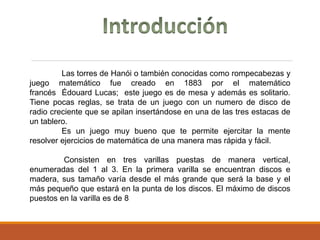 Las torres de Hanói o también conocidas como rompecabezas y
juego matemático fue creado en 1883 por el matemático
francés Édouard Lucas; este juego es de mesa y además es solitario.
Tiene pocas reglas, se trata de un juego con un numero de disco de
radio creciente que se apilan insertándose en una de las tres estacas de
un tablero.
Es un juego muy bueno que te permite ejercitar la mente
resolver ejercicios de matemática de una manera mas rápida y fácil.
Consisten en tres varillas puestas de manera vertical,
enumeradas del 1 al 3. En la primera varilla se encuentran discos e
madera, sus tamaño varía desde el más grande que será la base y el
más pequeño que estará en la punta de los discos. El máximo de discos
puestos en la varilla es de 8
 