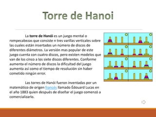 La torre de Hanói es un juego mental o
rompecabezas que consiste n tres varillas verticales sobre
las cuales están insertados un número de discos de
diferentes diámetros. La versión mas popular de este
juego cuenta con cuatro discos, pero existen modelos que
van de los cinco a los siete discos diferentes. Conforme
aumenta el número de discos la dificultad del juego
aumenta así como el tiempo de resolución sin haber
cometido ningún error.
Las torres de Hanói fueron inventadas por un
matemático de origen francés llamado Édouard Lucas en
el año 1883 quien después de diseñar el juego comenzó a
comercializarlo.
 
